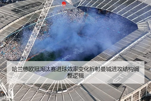 哈兰德欧冠淘汰赛进球效率变化折射曼城进攻结构调整逻辑