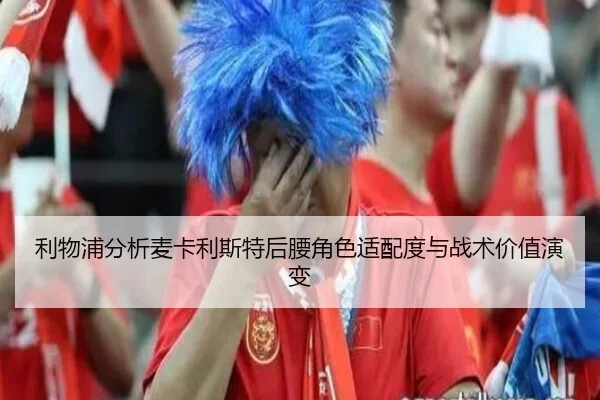 利物浦分析麦卡利斯特后腰角色适配度与战术价值演变