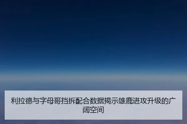 利拉德与字母哥挡拆配合数据揭示雄鹿进攻升级的广阔空间