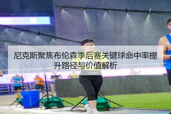 尼克斯聚焦布伦森季后赛关键球命中率提升路径与价值解析