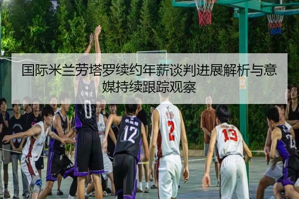 国际米兰劳塔罗续约年薪谈判进展解析与意媒持续跟踪观察