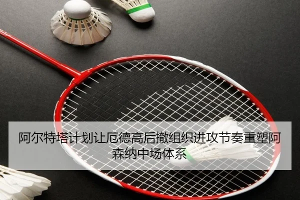 阿尔特塔计划让厄德高后撤组织进攻节奏重塑阿森纳中场体系