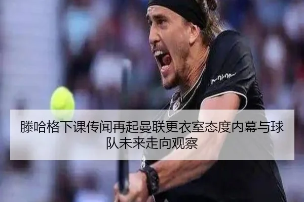 滕哈格下课传闻再起曼联更衣室态度内幕与球队未来走向观察