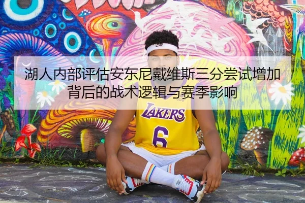 湖人内部评估安东尼戴维斯三分尝试增加背后的战术逻辑与赛季影响